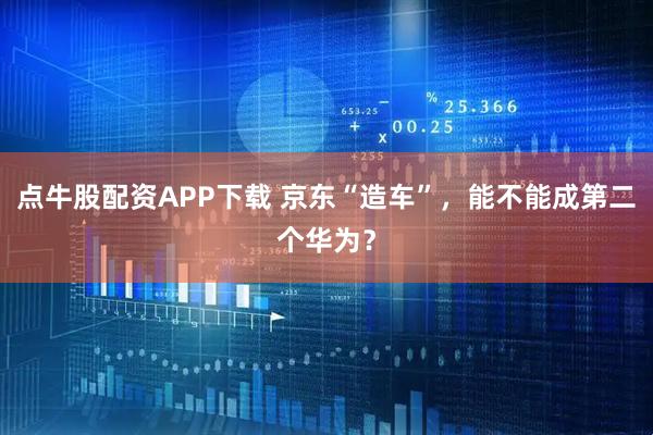 点牛股配资APP下载 京东“造车”，能不能成第二个华为？