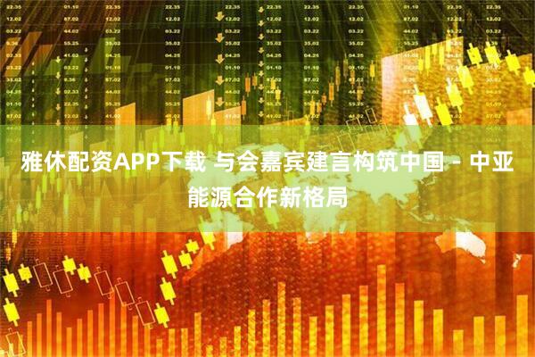 雅休配资APP下载 与会嘉宾建言构筑中国－中亚能源合作新格局