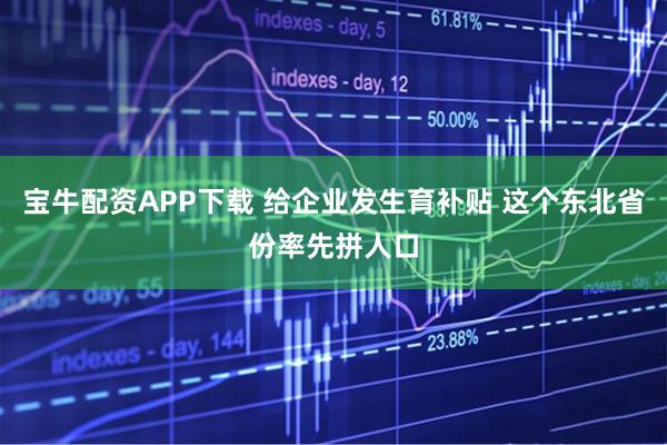 宝牛配资APP下载 给企业发生育补贴 这个东北省份率先拼人口