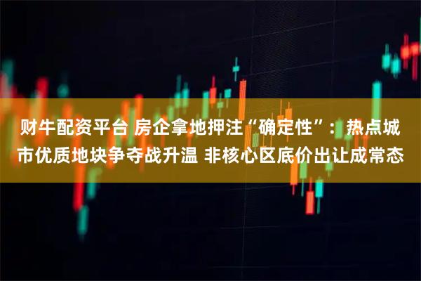 财牛配资平台 房企拿地押注“确定性”：热点城市优质地块争夺战升温 非核心区底价出让成常态