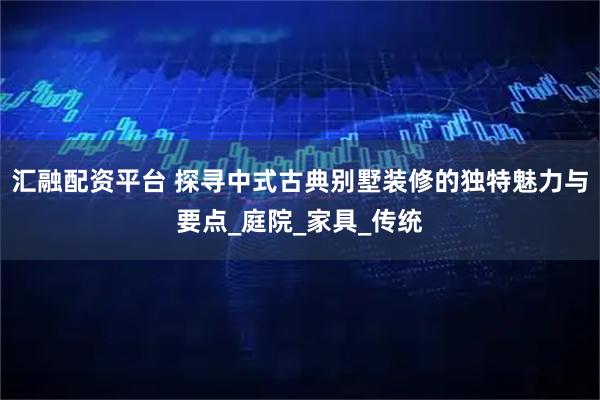 汇融配资平台 探寻中式古典别墅装修的独特魅力与要点_庭院_家具_传统
