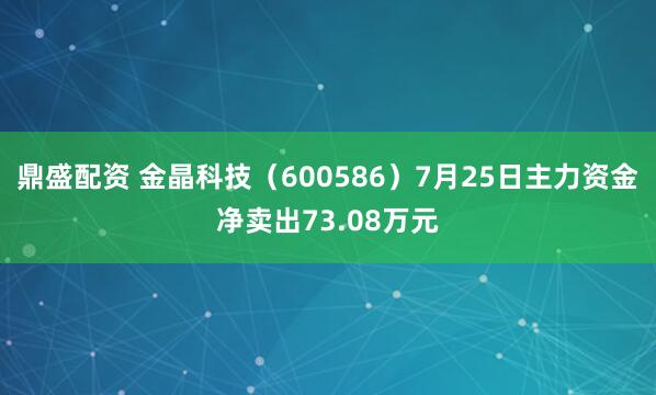 鼎盛配资 金晶科技（600586）7月25日主力资金净卖出73.08万元