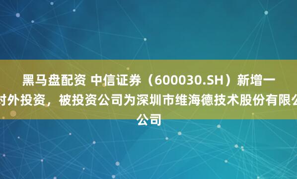 黑马盘配资 中信证券（600030.SH）新增一起对外投资，被投资公司为深圳市维海德技术股份有限公司