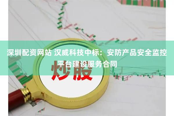 深圳配资网站 汉威科技中标：安防产品安全监控平台建设服务合同