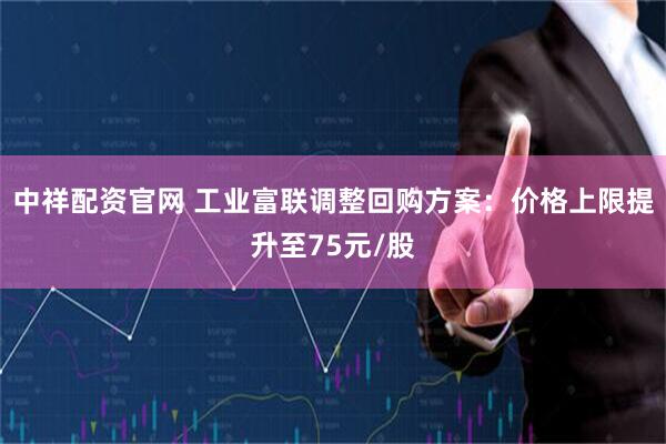 中祥配资官网 工业富联调整回购方案：价格上限提升至75元/股