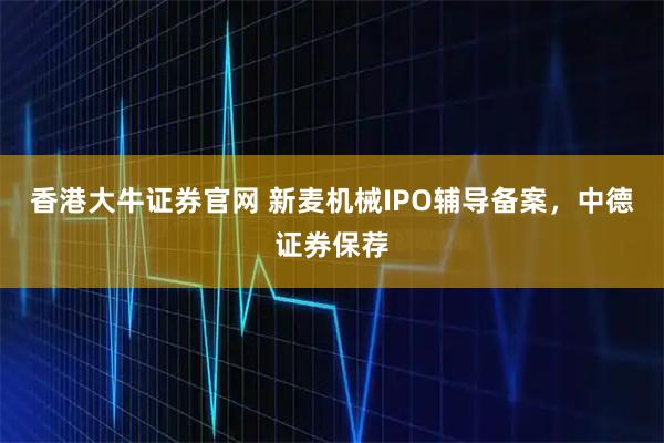 香港大牛证券官网 新麦机械IPO辅导备案，中德证券保荐