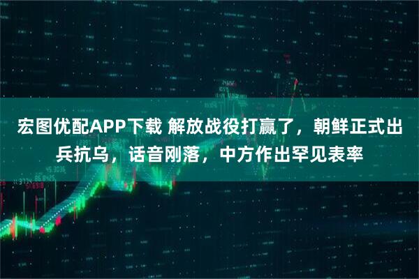 宏图优配APP下载 解放战役打赢了，朝鲜正式出兵抗乌，话音刚落，中方作出罕见表率