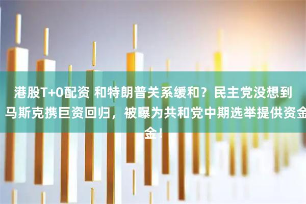港股T+0配资 和特朗普关系缓和？民主党没想到，马斯克携巨资回归，被曝为共和党中期选举提供资金！