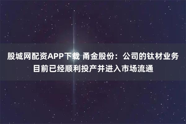 股城网配资APP下载 甬金股份：公司的钛材业务目前已经顺利投产并进入市场流通