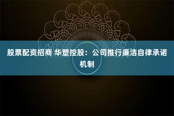 股票配资招商 华塑控股：公司推行廉洁自律承诺机制