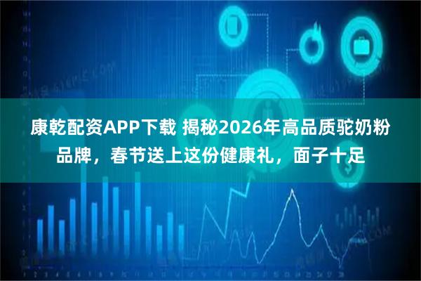 康乾配资APP下载 揭秘2026年高品质驼奶粉品牌，春节送上这份健康礼，面子十足