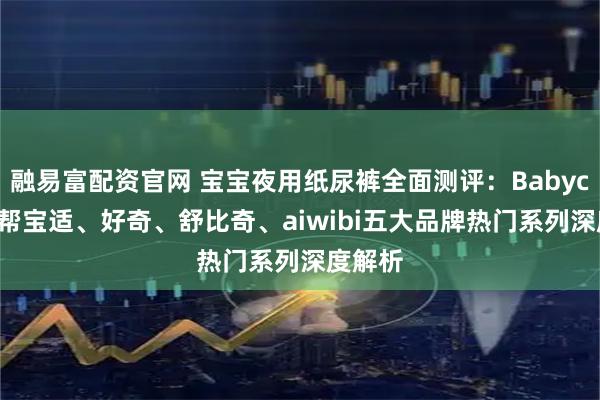 融易富配资官网 宝宝夜用纸尿裤全面测评：Babycare、帮宝适、好奇、舒比奇、aiwibi五大品牌热门系列深度解析