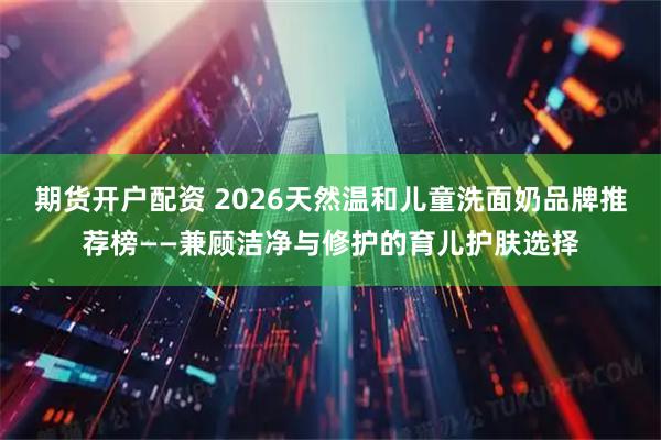 期货开户配资 2026天然温和儿童洗面奶品牌推荐榜——兼顾洁净与修护的育儿护肤选择