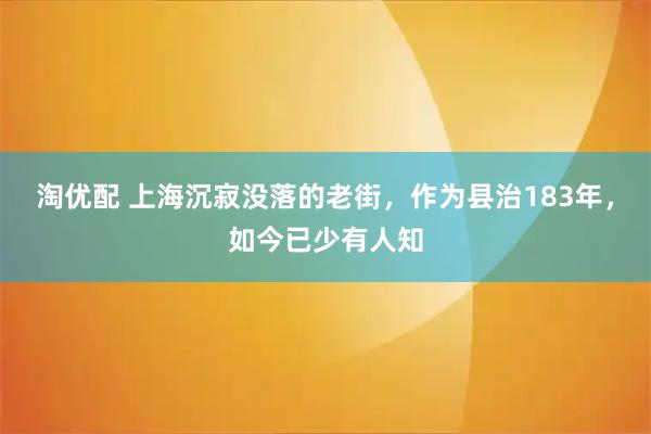 淘优配 上海沉寂没落的老街，作为县治183年，如今已少有人知