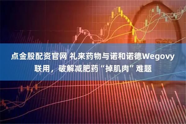 点金股配资官网 礼来药物与诺和诺德Wegovy联用，破解减肥药“掉肌肉”难题
