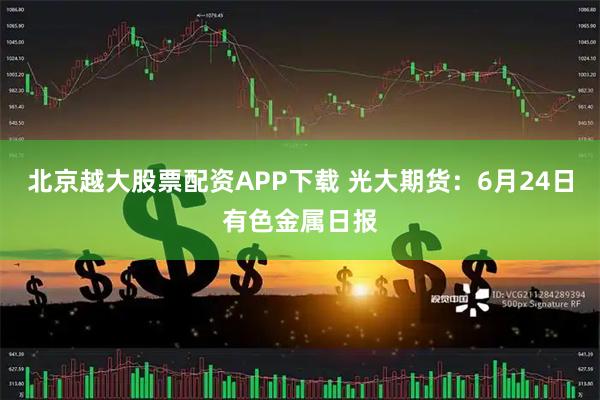 北京越大股票配资APP下载 光大期货：6月24日有色金属日报