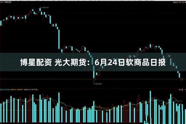 博星配资 光大期货：6月24日软商品日报
