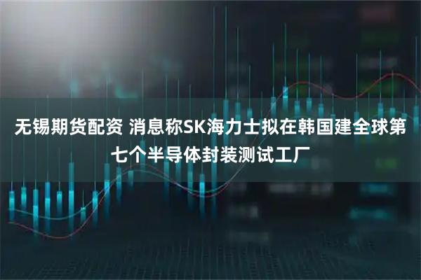 无锡期货配资 消息称SK海力士拟在韩国建全球第七个半导体封装测试工厂