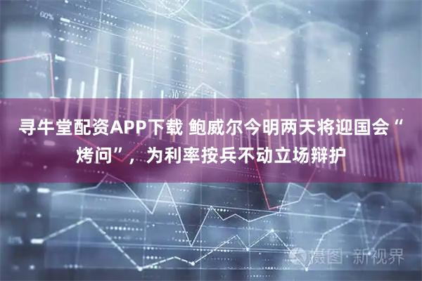 寻牛堂配资APP下载 鲍威尔今明两天将迎国会“烤问”，为利率按兵不动立场辩护