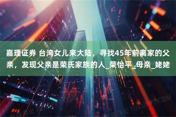 嘉理证券 台湾女儿来大陆，寻找45年前离家的父亲，发现父亲是荣氏家族的人_荣怡平_母亲_姥姥