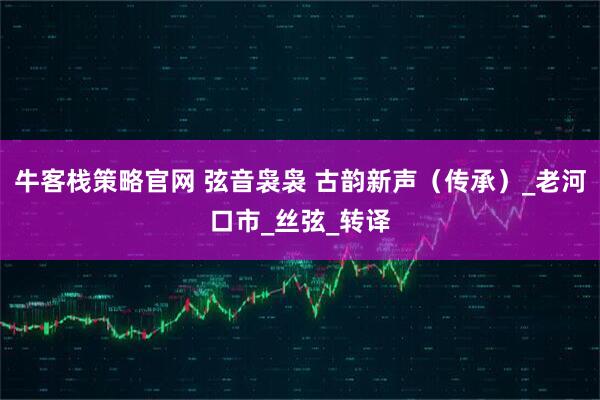 牛客栈策略官网 弦音袅袅 古韵新声（传承）_老河口市_丝弦_转译