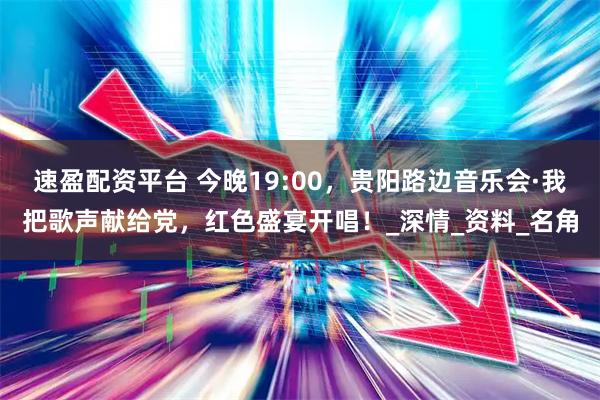 速盈配资平台 今晚19:00，贵阳路边音乐会·我把歌声献给党，红色盛宴开唱！_深情_资料_名角
