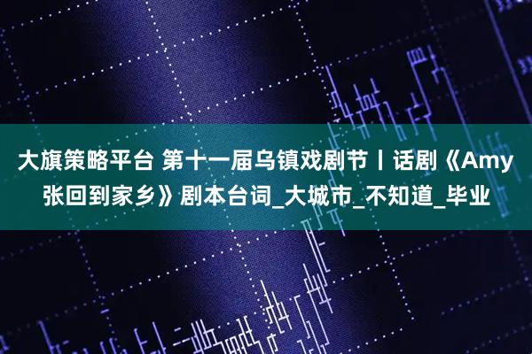 大旗策略平台 第十一届乌镇戏剧节丨话剧《Amy张回到家乡》剧本台词_大城市_不知道_毕业