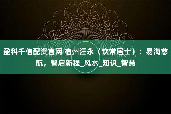 盈科千信配资官网 宿州汪永（钦常居士）：易海慈航，智启新程_风水_知识_智慧
