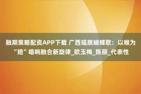 融期策略配资APP下载 广西瑶族蝴蝶歌：以喉为“翅”唱响融合新旋律_欧玉梅_陈丽_代表性