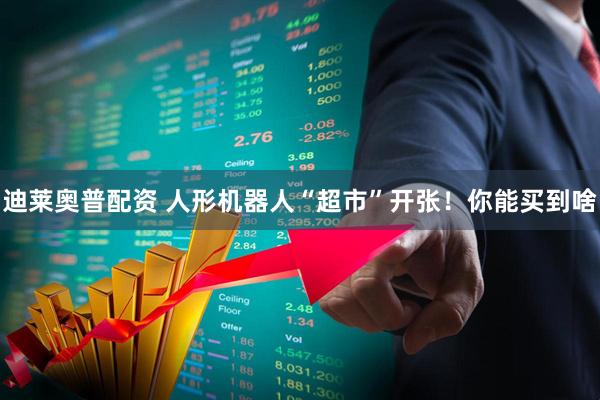 迪莱奥普配资 人形机器人“超市”开张！你能买到啥