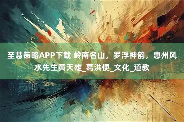 至慧策略APP下载 岭南名山，罗浮神韵，惠州风水先生黄天雄_葛洪便_文化_道教