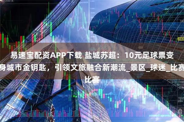 易速宝配资APP下载 盐城苏超：10元足球票变身城市金钥匙，引领文旅融合新潮流_景区_球迷_比赛