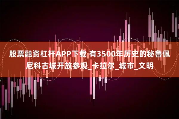 股票融资杠杆APP下载 有3500年历史的秘鲁佩尼科古城开放参观_卡拉尔_城市_文明