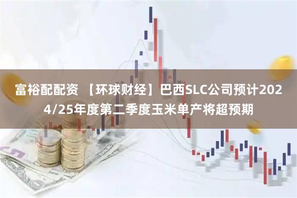 富裕配配资 【环球财经】巴西SLC公司预计2024/25年度第二季度玉米单产将超预期