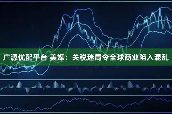 广源优配平台 美媒：关税迷局令全球商业陷入混乱