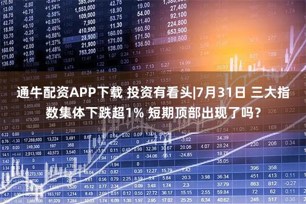 通牛配资APP下载 投资有看头|7月31日 三大指数集体下跌超1% 短期顶部出现了吗？
