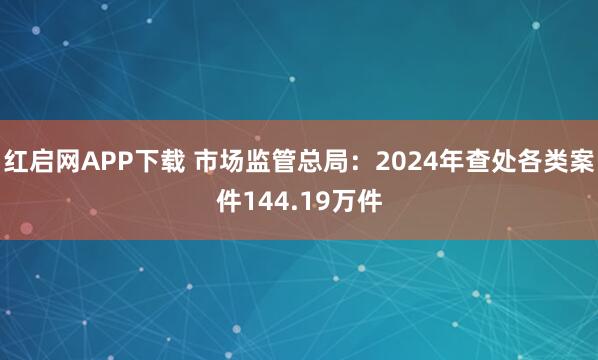 红启网APP下载 市场监管总局：2024年查处各类案件144.19万件