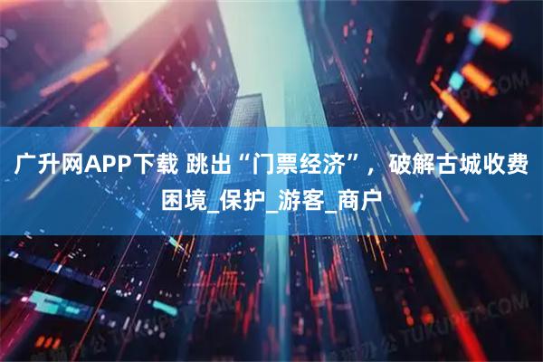 广升网APP下载 跳出“门票经济”，破解古城收费困境_保护_游客_商户