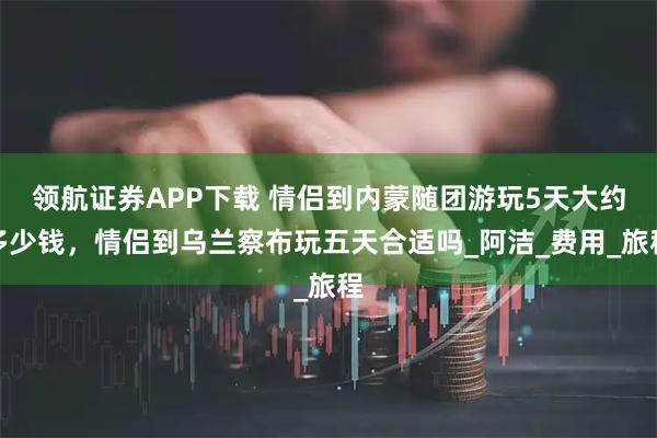 领航证券APP下载 情侣到内蒙随团游玩5天大约多少钱，情侣到乌兰察布玩五天合适吗_阿洁_费用_旅程