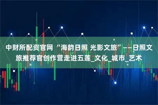 中财所配资官网 “海韵日照 光影文旅”——日照文旅推荐官创作营走进五莲_文化_城市_艺术