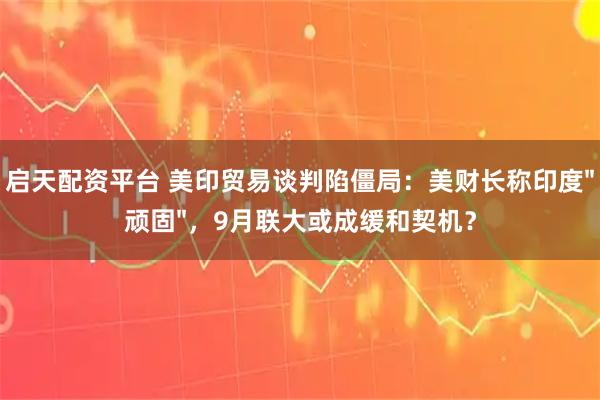 启天配资平台 美印贸易谈判陷僵局：美财长称印度"顽固"，9月联大或成缓和契机？