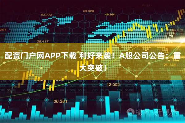 配资门户网APP下载 利好来袭！A股公司公告：重大突破！
