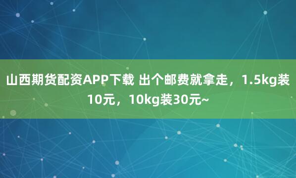 山西期货配资APP下载 出个邮费就拿走，1.5kg装10元，10kg装30元~